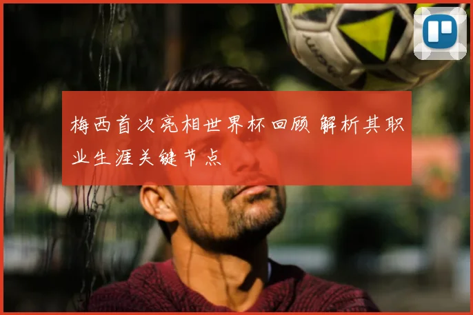 梅西首次亮相世界杯回顾 解析其职业生涯关键节点