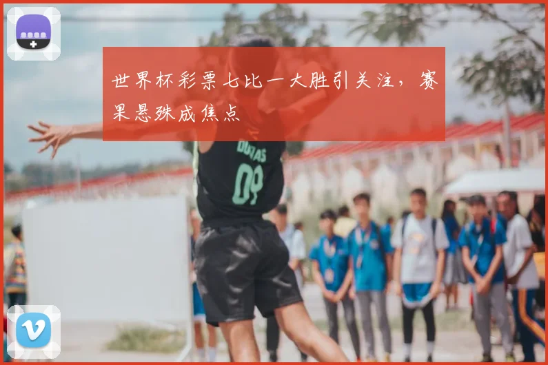 世界杯彩票七比一大胜引关注，赛果悬殊成焦点