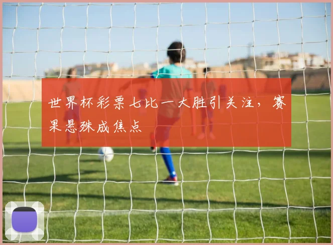 世界杯彩票七比一大胜引关注，赛果悬殊成焦点