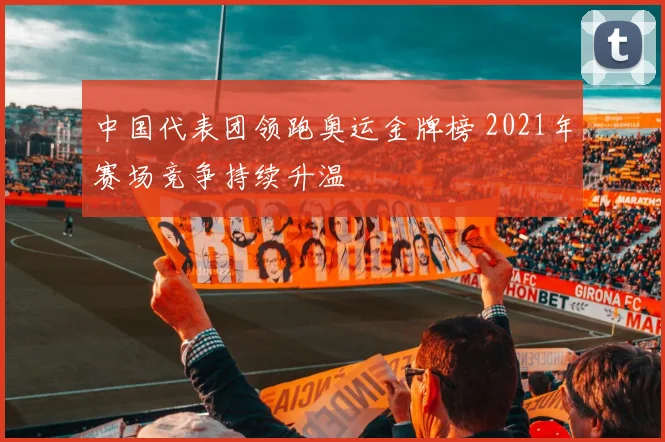 中国代表团领跑奥运金牌榜 2021年赛场竞争持续升温