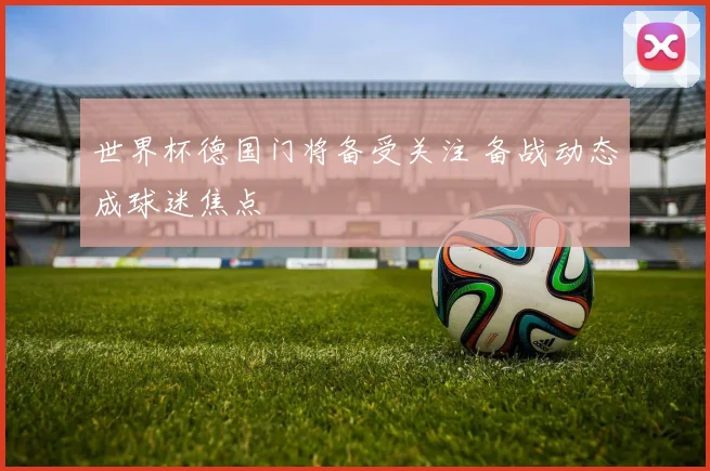 世界杯德国门将备受关注 备战动态成球迷焦点