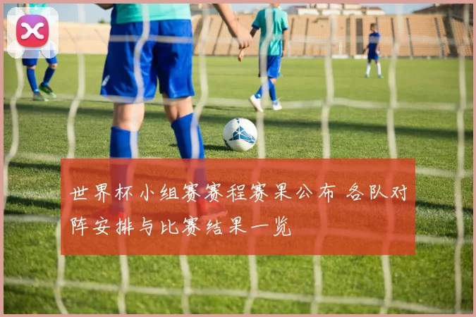 世界杯小组赛赛程赛果公布 各队对阵安排与比赛结果一览