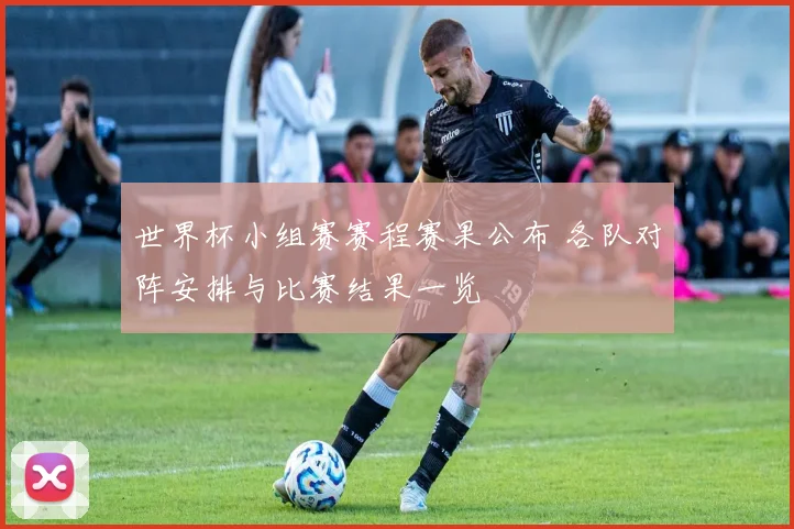 世界杯小组赛赛程赛果公布 各队对阵安排与比赛结果一览