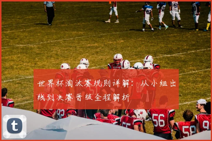 世界杯淘汰赛规则详解:从小组出线到决赛晋级全程解析