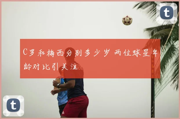 C罗和梅西分别多少岁 两位球星年龄对比引关注
