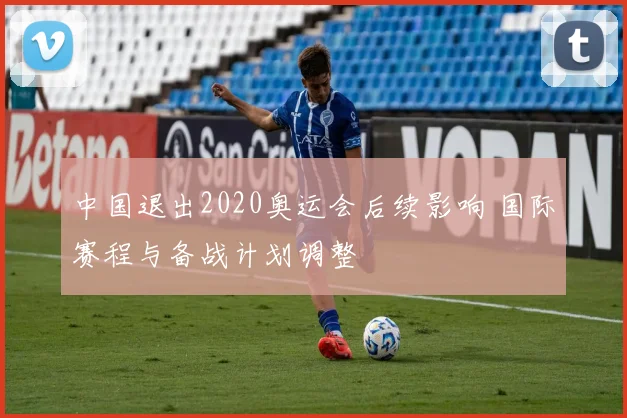 中国退出2020奥运会后续影响 国际赛程与备战计划调整