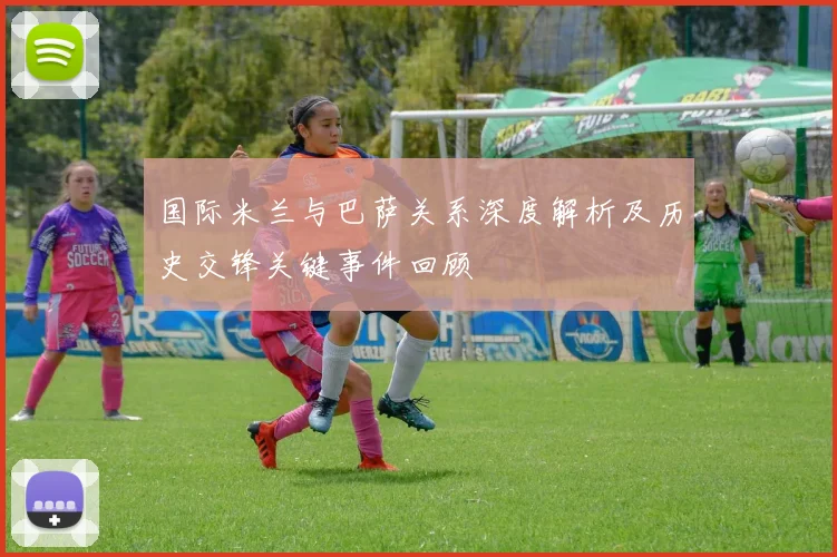 国际米兰与巴萨关系深度解析及历史交锋关键事件回顾