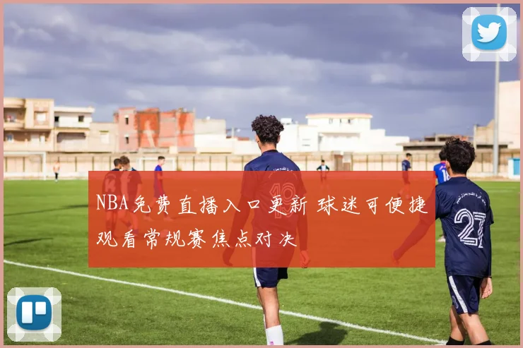 NBA免费直播入口更新 球迷可便捷观看常规赛焦点对决