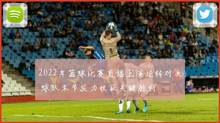 2022年篮球比赛直播上演逆转对决 球队末节发力收获关键胜利