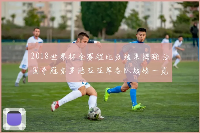 2018世界杯全赛程比分结果揭晓 法国夺冠克罗地亚亚军各队战绩一览