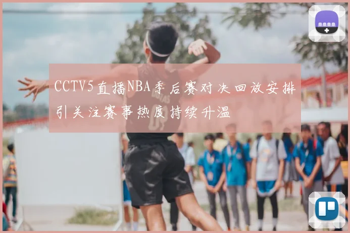 CCTV5直播NBA季后赛对决回放安排引关注赛事热度持续升温