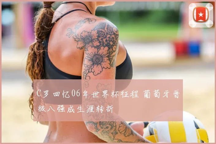 C罗回忆06年世界杯征程 葡萄牙晋级八强成生涯转折