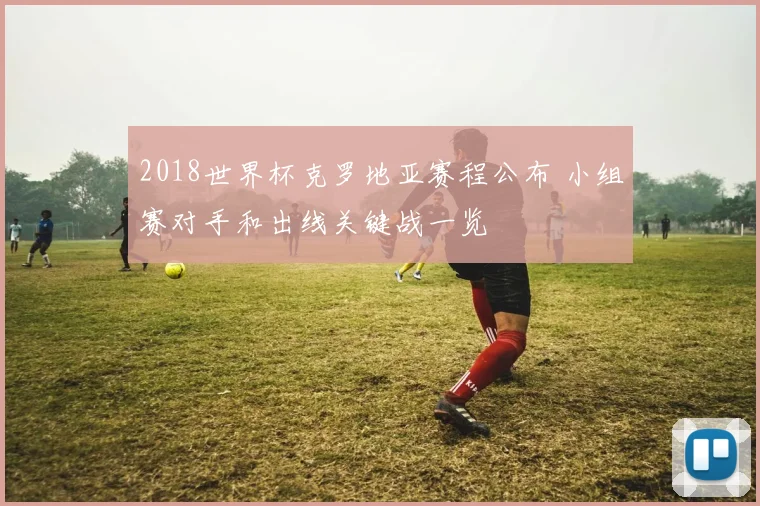 2018世界杯克罗地亚赛程公布 小组赛对手和出线关键战一览