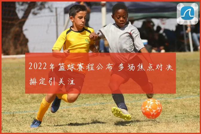 2022年篮球赛程公布 多场焦点对决排定引关注