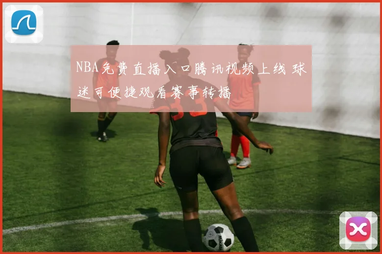 NBA免费直播入口腾讯视频上线 球迷可便捷观看赛事转播