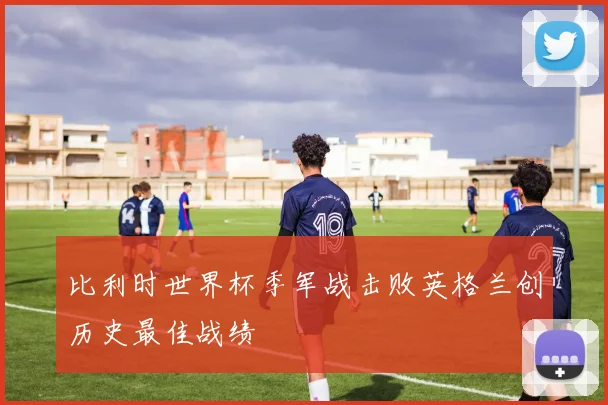 比利时世界杯季军战击败英格兰创历史最佳战绩