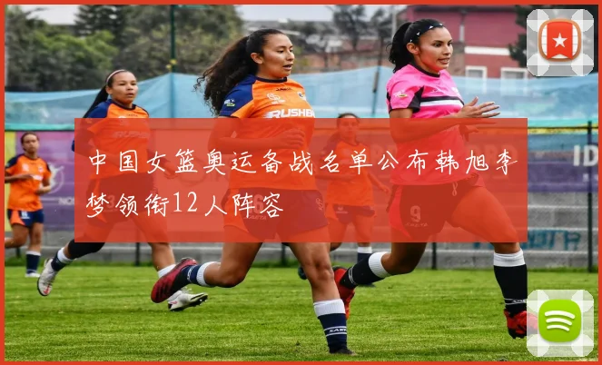 中国女篮奥运备战名单公布韩旭李梦领衔12人阵容