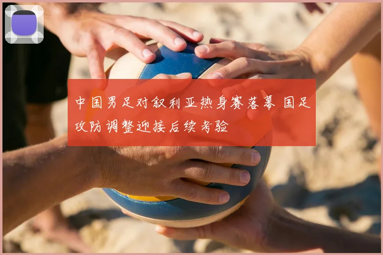 中国男足对叙利亚热身赛落幕 国足攻防调整迎接后续考验