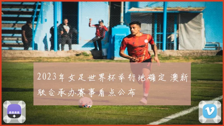 2023年女足世界杯举行地确定 澳新联合承办赛事看点公布