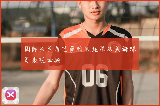 国际米兰与巴萨对决结果及关键球员表现回顾