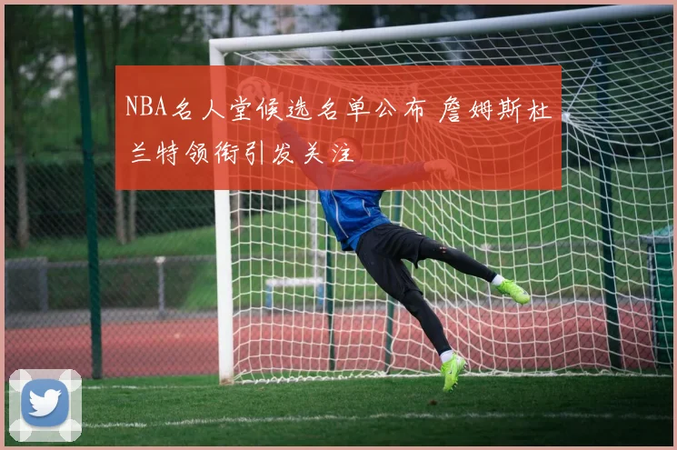 NBA名人堂候选名单公布 詹姆斯杜兰特领衔引发关注