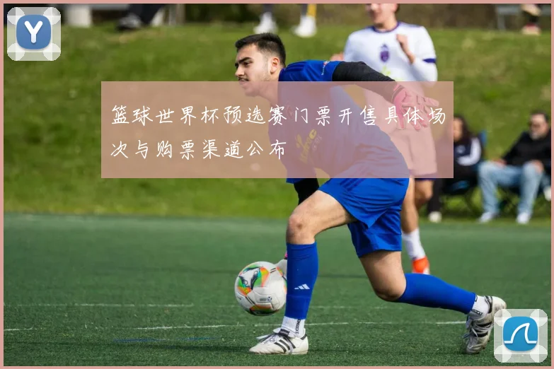 篮球世界杯预选赛门票开售具体场次与购票渠道公布