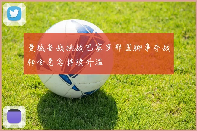 曼城备战挑战巴塞罗那国脚争夺战转会悬念持续升温