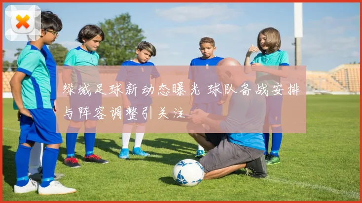 绿城足球新动态曝光 球队备战安排与阵容调整引关注