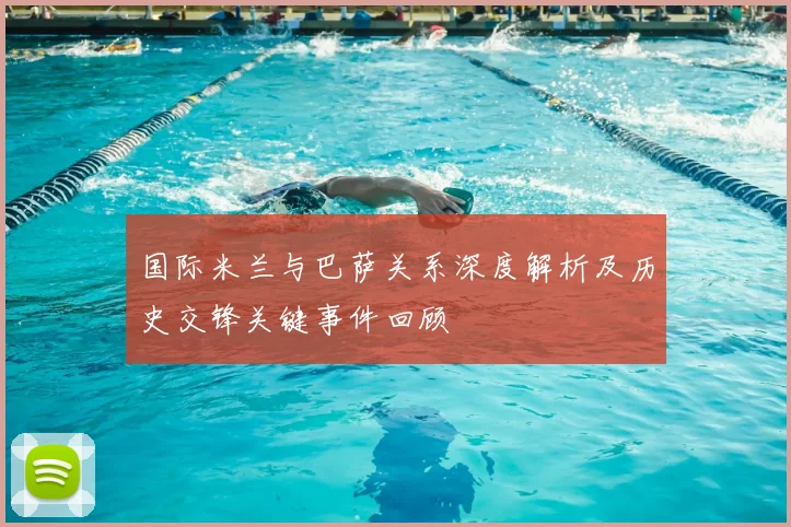 国际米兰与巴萨关系深度解析及历史交锋关键事件回顾