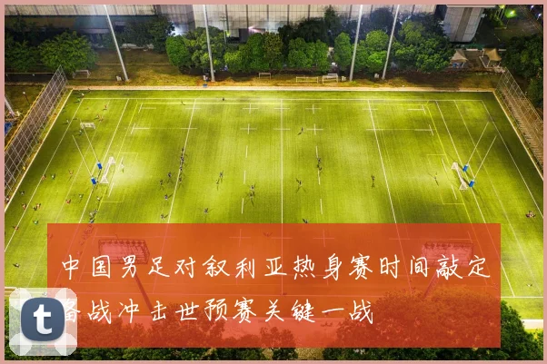 中国男足对叙利亚热身赛时间敲定备战冲击世预赛关键一战