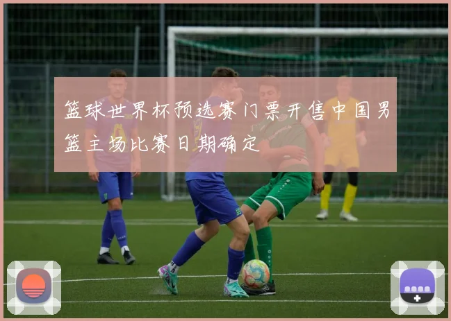 篮球世界杯预选赛门票开售中国男篮主场比赛日期确定